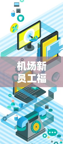 机场新员工福利，轻松提升体验，用心服务新员工
