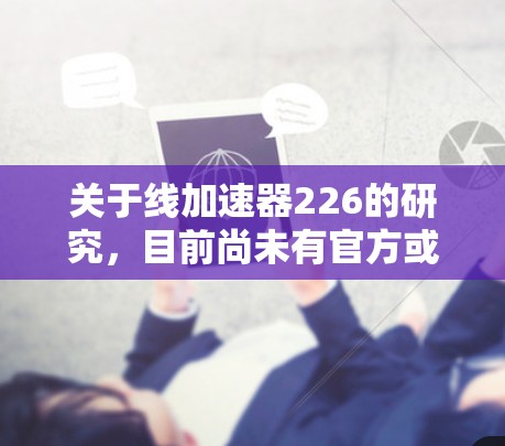 关于线加速器226的研究,目前尚未有官方或权威的报告明确提及。不过,从技术角度来看,226年可能会出现一些创新的加速技术,包括以下方向