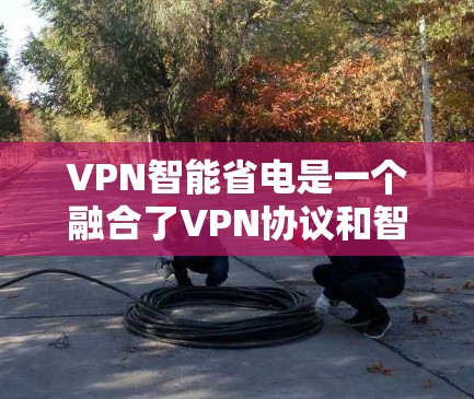 VPN智能省电是一个融合了VPN协议和智能能源管理技术的创新概念，旨在通过优化能源使用减少对能源的依赖。以下是该概念的详细解析