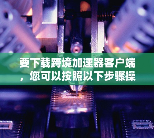 要下载跨境加速器客户端,您可以按照以下步骤操作