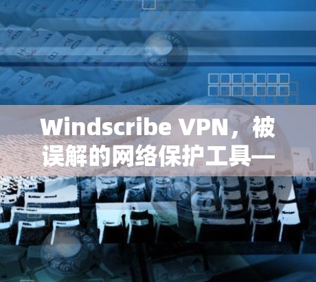 Windscribe VPN,被误解的网络保护工具—你真的需要它吗?