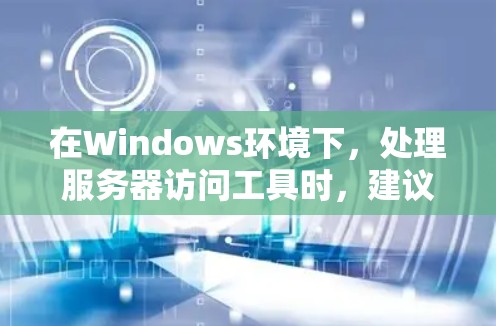 在Windows环境下,处理服务器访问工具时,建议采取以下步骤以确保安全和有效管理