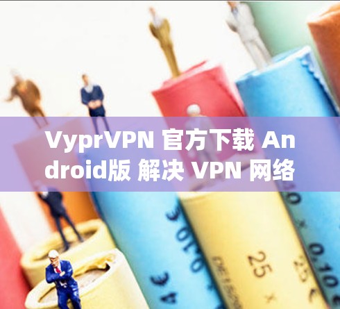 VyprVPN 官方下载 Android版 解决 VPN 网络威胁