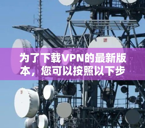 为了下载VPN的最新版本，您可以按照以下步骤进行操作
