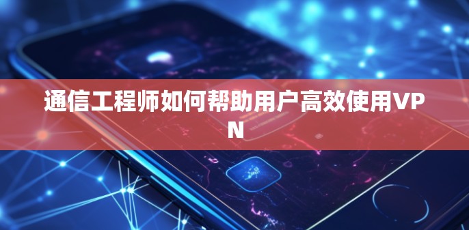 通信工程师如何帮助用户高效使用VPN