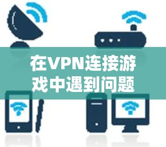 在VPN连接游戏中遇到问题时，可以按照以下步骤进行排查和解决