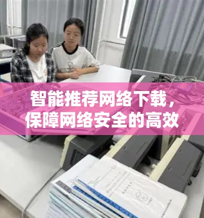 智能推荐网络下载,保障网络安全的高效方法