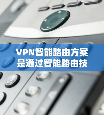VPN智能路由方案是通过智能路由技术在VPN网络中优化连接路径和速率,提升性能并增强安全性。以下是该方案的详细解释