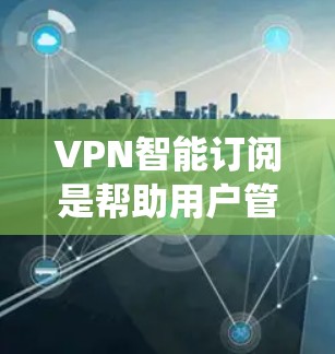 VPN智能订阅是帮助用户管理VPN订阅、订单处理和订单取消的系统工具。以下是如何帮助用户熟悉和管理VPN智能订阅的步骤