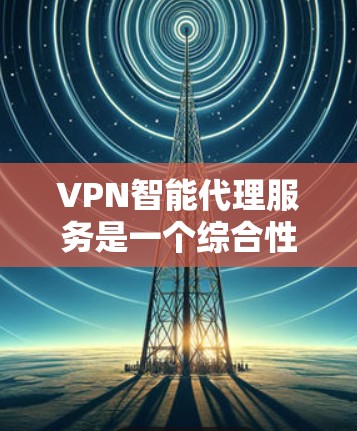 VPN智能代理服务是一个综合性的网络管理工具，帮助用户控制和管理网络连接，涵盖以下几个关键方面