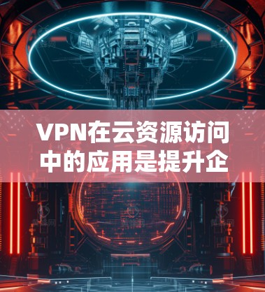 VPN在云资源访问中的应用是提升企业数据安全和运营效率的关键技术。以下是关于VPN在云资源访问中的总结和策略