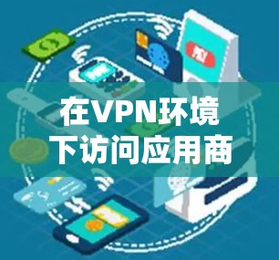在VPN环境下访问应用商店是一个需要综合考虑多个因素的过程。以下是一个清晰的步骤指南,帮助您顺利完成这一任务