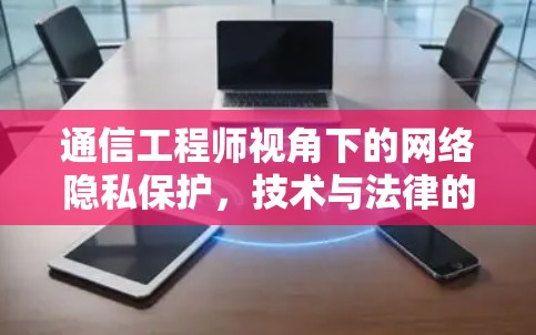 通信工程师视角下的网络隐私保护，技术与法律的双重价值