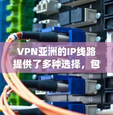 VPN亚洲的IP线路提供了多种选择，包括国内的电信、移动、联通等运营商的VPN服务，以及国际VPN服务如EA、OpenScope、CableVision等。以下是一些具体的步骤和建议