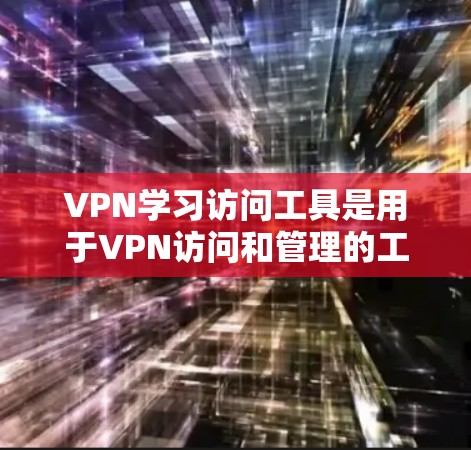 VPN学习访问工具是用于VPN访问和管理的工具,主要包括以下几个方面的内容