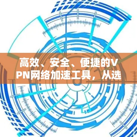 高效、安全、便捷的VPN网络加速工具,从选择到使用之道
