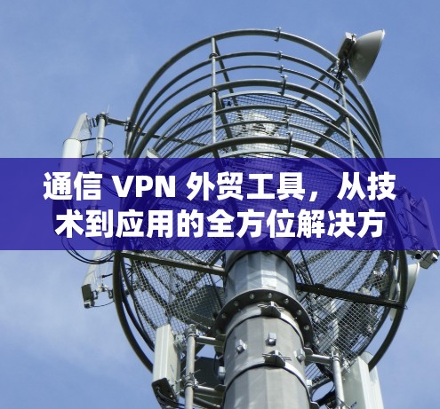 通信 VPN 外贸工具，从技术到应用的全方位解决方案