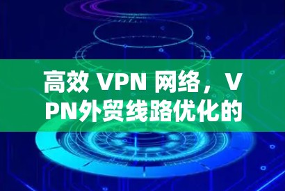 高效 VPN 网络，VPN外贸线路优化的实践与洞察