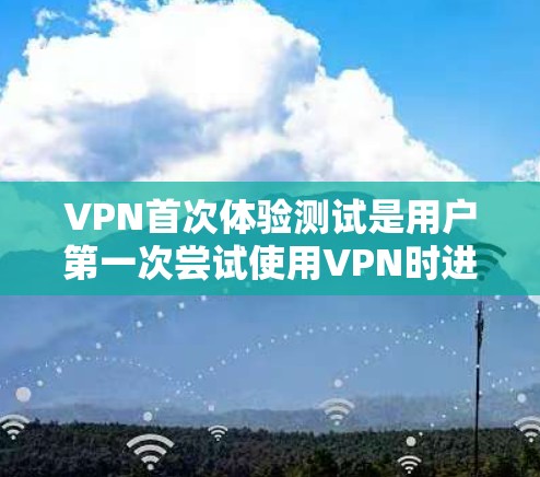 VPN首次体验测试是用户第一次尝试使用VPN时进行的初步检查和体验。以下是对首次体验测试的详细总结和解释