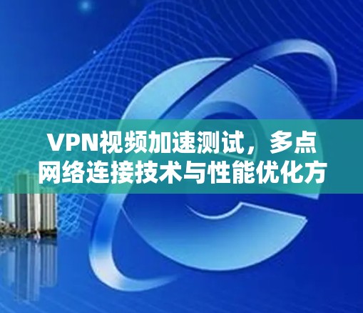 VPN视频加速测试,多点网络连接技术与性能优化方案
