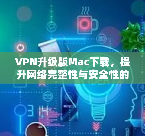 VPN升级版Mac下载,提升网络完整性与安全性的最佳选择