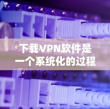 下载VPN软件是一个系统化的过程，涉及多个步骤和考虑因素。以下是一个清晰的指南，帮助您顺利下载和使用VPN软件