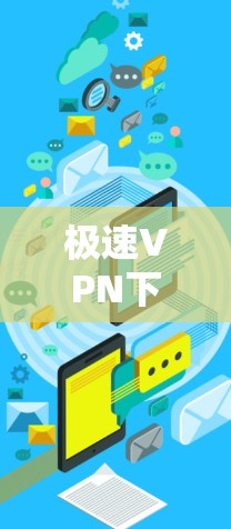 极速VPN下载工具,让VPN连接更安全可靠