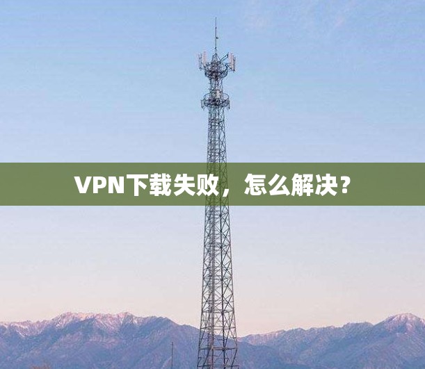 VPN下载失败,怎么解决?