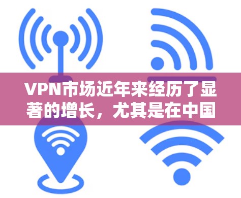 VPN市场近年来经历了显著的增长,尤其是在中国和一些新兴市场。以下是根据市场动态和用户需求整理的一些关键信息和趋势