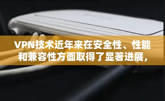 VPN技术近年来在安全性、性能和兼容性方面取得了显著进展，这些进展对用户的服务体验产生了深远影响。以下是这些进展的详细分析