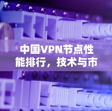 中国VPN节点性能排行，技术与市场现状