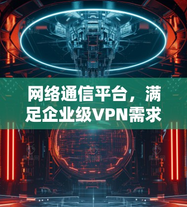 网络通信平台,满足企业级VPN需求的创新解决方案