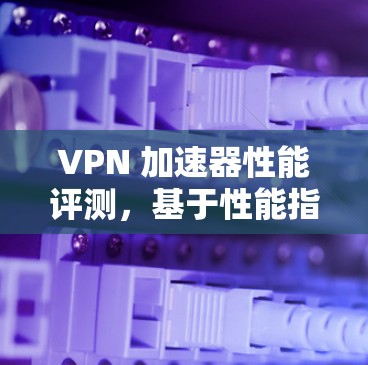 VPN 加速器性能评测,基于性能指标的全面测试报告