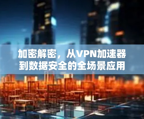 加密解密,从VPN加速器到数据安全的全场景应用