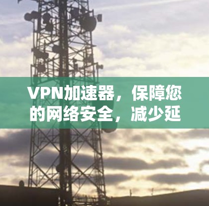 VPN加速器,保障您的网络安全,减少延迟的高效选择