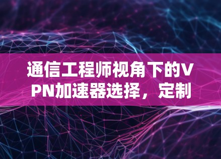 通信工程师视角下的VPN加速器选择,定制化解决方案