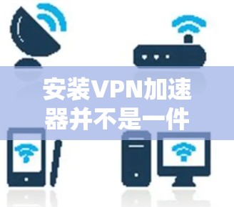 安装VPN加速器并不是一件容易的事情,特别是对那些不太了解VPN加速器功能的人来说。为了确保安全和舒适,建议您按照以下步骤进行操作