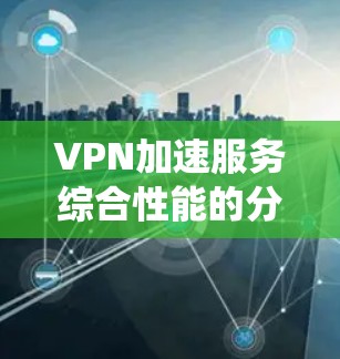 VPN加速服务综合性能的分析可以从多个角度进行,以下是一个结构化、系统性的总结
