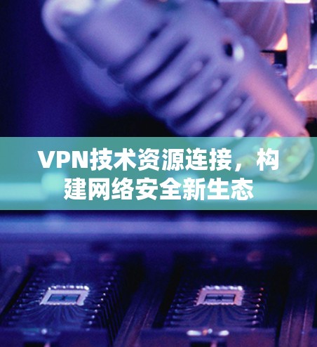 VPN技术资源连接,构建网络安全新生态