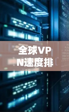 全球VPN速度排行,技术与用户体验的双刃剑