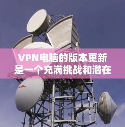 VPN电脑的版本更新是一个充满挑战和潜在影响的操作,通常涉及以下方面