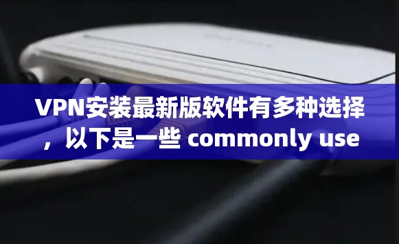 VPN安装最新版软件有多种选择,以下是一些 commonly used VPN 系统及其特点,供您参考